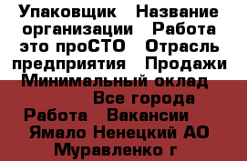 Упаковщик › Название организации ­ Работа-это проСТО › Отрасль предприятия ­ Продажи › Минимальный оклад ­ 23 500 - Все города Работа » Вакансии   . Ямало-Ненецкий АО,Муравленко г.